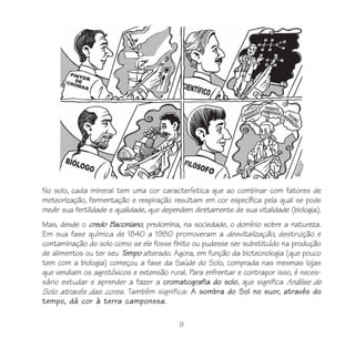 9
No solo, cada mineral tem uma cor característica que ao combinar com fatores de
meteorização, fermentação e respiração resultam em cor específica pela qual se pode
medir sua fertilidade e qualidade, que dependem diretamente de sua vitalidade (biologia).
Mas, desde o credo Baconiano, predomina, na sociedade, o domínio sobre a natureza.
Em sua fase química de 1840 a 1980 promoveram a desvitalização, destruição e
contaminação do solo como se ele fosse finito ou pudesse ser substituído na produção
de alimentos ou ter seu Tempo alterado. Agora, em função da biotecnologia (que pouco
tem com a biologia) começou a fase da Saúde do Solo, comprada nas mesmas lojas
que vendiam os agrotóxicos e extensão rural. Para enfrentar e contrapor isso, é neces-
sário estudar e aprender a fazer a cromatografia do solo, que significa Análise de
Solo através das cores. Também significa: A sombra do Sol no suor, através do
tempo, dá cor à terra camponesa.
 
