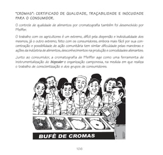 106
“CROMAS”: CERTIFICADO DE QUALIDADE, TRAÇABILIDADE E INOCUIDADE
PARA O CONSUMIDOR.
O controle de qualidade de alimentos por cromatografia também foi desenvolvido por
Pfeiffer.
O trabalho com os agricultores é um extremo, difícil pela dispersão e individualidade dos
mesmos, já o outro extremo, feito com os consumidores, embora mais fácil por sua con-
centração e possibilidade de ação comunitária tem similar dificuldade pelas manobras e
açõesdaindústriadealimentos,desconhecimentosnaproduçãoecomodidadesalienantes.
Junto ao consumidor, a cromatografia de Pfeiffer age como uma ferramenta de
instrumentalização do biopoder e organização camponesa, na medida em que realiza
o trabalho de conscientização e dos grupos de consumidores.
 