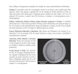 107
Nas análises, há pequenas variações em função de suas características intrínsecas.
Cereais: É necessário moer em um pequeno moinho ou morteiro, com cuidado para não
aquecer. Pesar uma grama e agregar 50 ml de solução de Soda Cáustica a 0,1%, ou
seja, dez vezes mais diluído que a utilizada para a análise de solo. Fazer o 6 x 6 x 6
esperar 15 minutos e repetir aos 30 minutos, e realizar o cromatograma com o
sobrenadante.
Raízes, Tubérculos, Bulbos Folhas verdes frescas, Legumes e Frutas: A matéria
prima deve ser o mais fresca possível. Primeiro cortar finamente com tesoura limpa ou
em um morteiro moer delicadamente. Pesar 2,5 gramas e colocar em 50 ml de solução
de Soda Cáustica a 0,1%. O preparo é idêntico para os cereais.
Sucos, Refrescos Naturais e Néctares: Não devem ser filtrados e se medem 5 cc,
adicionar 5 ml de solução 0,1% de Soda Cáustica e fazer uma só vez o [6x6]x6 e
imediatamente analisar.
Açúcares, Méis, Melado e Xaropes
Naturais: Pesar 2,5 gramas em 50
ml de Solução de Soda a 0,1% e fazer
um 6x6x6 e realizar a análise imedi-
atamente.
Ervas Secas e Chás: 2,5 gramas
em 50 ml de água destilada ferven-
do. Agregar imediatamente 50 ml de
solução de Soda Cáustica a 0,1% e
fazer o [6x6]x6, repetir aos 15 e 30
minutos, 60 minutos e 120 minutos e
realizar o cromatograma.
ANÁLISE DE MEL
ORGÂNICA
FRUTA
CARAMBOLA
ORGÂNICA
 