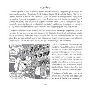 108
POSFÁCIO
O cromatograma de solo é um instrumento de autodefesa do camponês que evita que as
poderosa Fundações (Rockefeller, Ford, Kellogs, Cargill, Bill & Melinda Gates, Aliance for
Green Revoluton in África, Hein Celestial, Coca Cola, Nestlé e outras) usem a agricultura
para aplicar fielmente a equação de von Liebig: Transformar o Tc (tempo camponês) em Ti
(tempo industrial) para alcançar a Eugenia vitoriana, onde OGM & Transgênicos são a
expressão absoluta do controle da vida (e evolução) na ideologia totalitária do capital e
o Tn (tempo natureza) tenha o preço máximo nos shoppings para uma seleta Elite.
O professor Pfeiffer não entendeu o valor da exclusividade da energia do petróleo para as
matrizes de transporte e química na economia financeira (industrial, agricultura, saúde,
militar e comércio) no mundo, onde o valor de uma unidade se transformava em cem nos
alimentos, fármacos, eletrônicos, armas e ignorando o exponencial de suas externalidades
(degradação cultural, exclusão social, poluição e devastação da natureza).
Hoje, a energia mais exclusiva do Sol
(Carbono, Água, Nitrogênio e Enxofre
através da biotecnológica) permite
aos micróbios fazerem o mesmo pro-
duto com um retorno até cem mil ve-
zes maior, sem os riscos e a vulgari-
zação do petróleo. Meios de comuni-
cação difundem a nova ordem e
“consciência” para mascarar a degra-
dação cívica e ética em beneficio dos
cartórios a serviços transnacionais.
O professor Pfeiffer viveu cem anos
antes deste tempo com objetivos
mil anos à frente dos mesmos.
 