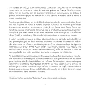 10
3
Em alemão Freiherr, que significa “Senhor Livre”, cargo mínimo na corte monárquica.
Muito antes, em 1820, o jovem barão alemão Justus von Liebig, filho de um importante
comerciante de corantes e tintas, foi estudar química na França. Ele não compre-
endeu, nem se fascinou com os avanços franceses em fermentação e se dedicou à
química. Sua investigação era reduzir batatas e cereais a matéria seca, e depois a
cinzas e analisá-las.
Percebeu que elas tinham um conteúdo de cinzas constante fossem retiradas de um
solo rico ou pobre em húmus e matéria orgânica. Aplicando as mesmas quantidades
destas cinzas ao cultivo, aumentava a produção em forma linear. Desta forma, de-
monstrou a pouca importância do húmus para a produção da agricultura. Sua inter-
pretação é que a fertilidade estava mais dependente dos sais que do conteúdo em
húmus (matéria orgânica) e vida no solo. Isto revolucionou a economia do mundo.
O barão3
von Liebig começava a utilizar adubos químicos na agricultura alemã, obtendo
uma grande produção em áreas menores, alterando totalmente os contextos. Até en-
tão, a terra rica em húmus era cobiçada pelos impérios, reinos como base da riqueza e
poder (Quesnay (1694-1774), Adam Smith (1723-1790), Ricardo (1772–1823), pela
renda da terra, impostos, taxas e temas correlatos). Além de deslocar o tema da
superpopulação, sem poder aquisitivo, que tanto preocupava os britânicos...
As autoridades imperiais imediatamente enviaram estudantes à Alemanha e importa-
ram especialistas alemães para o desenvolvimento de sua química industrial. Foi assim
que o cientista alemão August Wilhem von Hofmann foi contratado na Alemanha para
trabalhar no Chemistry Royal College, em 1845. Ele havia desenvolvido a síntese de
anilinas que tornaria o plantio de índigo na Índia ou América um negócio secundário que
desapareceria em pouco tempo substituído pelo produto de síntese. Dominar o novo
antecipadamente seria altamente lucrativo.
 