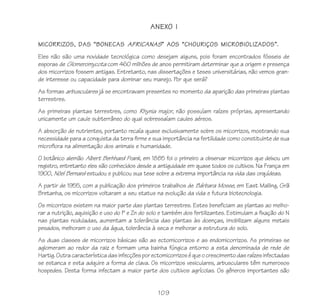 109
ANEXO I
MICORRIZOS, DAS “BONECAS AFRICANAS” AOS “CHOURIÇOS MICROBIOLIZADOS”.
Eles não são uma novidade tecnológica como desejam alguns, pois foram encontrados fósseis de
esporas de Glomeromycota com 460 milhões de anos permitiram determinar que a origem e presença
dos micorrizos fossem antigas. Entretanto, nas dissertações e teses universitárias, não vemos gran-
de interesse ou capacidade para dominar seu manejo. Por que será?
As formas arbusculares já se encontravam presentes no momento da aparição das primeiras plantas
terrestres.
As primeiras plantas terrestres, como Rhynia major, não possuíam raízes próprias, apresentando
unicamente um caule subterrâneo do qual sobressaíam caules aéreos.
A absorção de nutrientes, portanto recaía quase exclusivamente sobre os micorrizos, mostrando sua
necessidade para a conquista da terra firme e sua importância na fertilidade como constituinte de sua
microflora na alimentação dos animais e humanidade.
O botânico alemão Albert Berhhard Frank, em 1885 foi o primeiro a observar micorrizos que deixou um
registro, entretanto eles são conhecidos desde a antiguidade em quase todos os cultivos. Na França em
1900, Nöel Bernard estudou e publicou sua tese sobre a extrema importância na vida das orquídeas.
A partir de 1955, com a publicação dos primeiros trabalhos de Bárbara Mosse, em East Malling, Grã
Bretanha, os micorrizos voltaram a seu status na evolução da vida e futura biotecnologia.
Os micorrizos existem na maior parte das plantas terrestres. Estes beneficiam as plantas ao melho-
rar a nutrição, aquisição e uso do P e Zn do solo e também dos fertilizantes. Estimulam a fixação do N
nas plantas noduladas, aumentam a tolerância das plantas às doenças, imobilizam alguns metais
pesados, melhoram o uso da água, tolerância à seca e melhorar a estrutura do solo.
As duas classes de micorrizos básicas são as ectomicorrizos e as endomicorrizos. As primeiras se
aglomeram ao redor da raiz e formam uma bainha fúngica entorno a esta denominada de rede de
Hartig.Outracaracterísticadasinfecçõesporectomicorrizoséqueocrescimentodasraízesinfectadas
se estanca e esta adquire a forma de clava. Os micorrizos vesiculares, arbusculares têm numerosos
hospedes. Desta forma infectam a maior parte dos cultivos agrícolas. Os gêneros importantes são
 