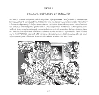 112
ANEXO II
O MARAVILHOSO MUNDO DA MONSANTO
No Brasil, a Monsanto organizou, dentro do governo, o programa M.E.T.A.S [Monsanto, transnacional;
Embrapa, ciência & tecnologia; Trevo, fertilizantes solúveis; Agroceres, sementes híbridas (Rockefeller)
e Semeato máquinas agrícolas] atraiu estudantes com bolsas de estudo do governo e seus funcioná-
rios formando uma rede para o “plantio direto”. Criou cooperativas de interesse e ONGs para susten-
tação de serviços capitaneadas pelo contrabando de sementes transgênicas da Argentina e venda de
seu herbicida, com royalties e subsídios aduaneiros. Isto foi declarado e registrado na Revista Dossiê
Ajuris, Ano I Nº2/2007, páginas 5 a 12. Monsanto há muito, também, distribui seus cartões (de crédi-
to) corporativo para a fidelidade de seus colaboradores, acadêmicos e burocratas.
 