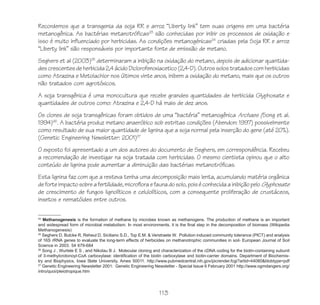 113
Recordemos que a transgenia da soja RR e arroz “Liberty link” tem suas origens em uma bactéria
metanogênica. As bactérias metanotróficas23
são conhecidas por inibir os processos de oxidação e
isso é muito influenciado por herbicidas. As condições metanogénicas24
criadas pela Soja RR e arroz
“Liberty link” são responsáveis por importante fonte de emissão de metano.
Seghers et al (2003)25
determinaram a inibição na oxidação do metano, depois de adicionar quantida-
descrescentesdeherbicida2,4ácidoDiclorofenoxiacetico(2,4-D).Outrossolostratadoscomherbicidas
como Atrazina e Metolachlor nos últimos vinte anos, inibem a oxidação do metano, mais que os outros
não tratados com agrotóxicos.
A soja transgênica é uma monocultura que recebe grandes quantidades de herbicida Glyphosate e
quantidades de outros como: Atrazina e 2,4-D há mais de dez anos.
Os clones de soja transgênicas foram obtidos de uma “bactéria” metanogênica Archaes (Song et al.
1994)26
. A bactéria produz metano anaeróbico sob estritas condições (Abendon: 1997) possivelmente
como resultado de sua maior quantidade de lignina que a soja normal pela inserção do gene (até 20%).
(Genetic Engineering Newsletter: 2001)27
O exposto foi apresentado a um dos autores do documento de Seghers, em correspondência. Recebeu
a recomendação de investigar na soja tratada com herbicidas. O mesmo cientista opinou que o alto
conteúdo de lignina pode aumentar a diminuição das bactérias metanotróficas.
Esta lignina faz com que a resteva tenha uma decomposição mais lenta, acumulando matéria orgânica
deforteimpactosobreafertilidade,microfloraefaunadosolo,poiséconhecidaainibiçãopelo Glyphosate
de crescimento de fungos lignolíticos e celulolíticos, com a consequente proliferação de crustáceos,
insetos e nematóides entre outros.
24
Methanogenesis is the formation of methane by microbes known as methanogens. The production of methane is an important
and widespread form of microbial metabolism. In most environments, it is the final step in the decomposition of biomass (Wikipedia
Methanogenesis)
25
Seghers D, Bulcke R, Reheul D, Siciliano S.D., Top E.M. & Verstraete W. Pollution induced community tolerance (PICT) and analysis
of 16S rRNA genes to evaluate the long-term effects of herbicides on methanotrophic communities in soil- European Journal of Soil
Science in 2003. 54 679-684
26
Song J , Wurtele E S , and Nikolau B J. Molecular cloning and characterization of the cDNA coding for the biotin-containing subunit
of 3-methylcrotonoyl-CoA carboxylase: identification of the biotin carboxylase and biotin-carrier domains. Department of Biochemis-
try and Biophysics, Iowa State University, Ames 50011. http://www.pubmedcentral.nih.gov/picrender.fcgi?artid=44080&blobtype=pdf
27
Genetic Engineering Newsletter 2001: Genetic Engineering Newsletter - Special Issue 6 February 2001 http://www.ogmdangers.org/
intro/quoi/pleiotropique.htm
 