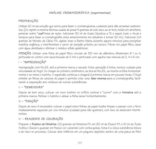 117
ANÁLISE CROMATOGRÁFICA (experimental)
PREPARAÇÃO
Utilizar 20 ml da solução que serviu para fazer o cromatograma, cuidando para não arrastar sedimen-
tos. [Ou repetir a mesma técnica usada de pesar 5 gramas de solo seco ao ar livre, moído em almofariz,
peneirar sobre “vual”/meia de nylon. Adicionar 50 ml de Soda Cáustica a 1% e seguir todo o ritual e
tempos para fazer a cromatografia vista anteriormente em detalhes e tomar 20 ml.]. Adicionar 0,4
gramas de Nitrato de Cálcio P.A, agitar, levar a Banho Maria durante alguns minutos para precipitar
matéria orgânica, e interferentes e servir de tampão próximo ao neutro. Filtrar em papel filtro, lavar
com água destilada e eliminar o resíduo sólido gelatinoso.
ATENÇÃO: Utilizar uma folha de papel filtro circular de 150 mm de diâmetro, Whatmann # 1 ou 4,
perfurada no centro com saca-bocado de 2 mm e perfurado com agulha nas marcas de 2, 4 e 6 cm.
I – “IMPREGNAÇÃO”
Impregnação com NUJOL até a primeira marca e secado. Esta operação é lenta, merece cuidado pela
viscosidade do Nujol. Ao chegar ao primeiro centímetro, se tira do NUJOL, se inverte a folha horizontal-
mente e se retira o tubinho. A expansão continua e chegará à primeira marca em poucas horas. O Nujol
embebe as fibras de celulose do papel e permite criar uma fase reversa para a cromatografia, facili-
tando a separação dos resíduos de outras substâncias.
II – “SEMEADURA”
Depois de bem seco, colocar um novo tubinho no orifício central e “correr” com a Amostra até a
primeira marca. Retirar o tubinho e deixar a folha secar horizontalmente.
III – “FIXAÇÃO”
Depois de seco é necessário colocar o papel entre folhas de papel toalha limpas e passar com o ferro
medianamente aquecido por uns minutos (cuidado para não queimar), com isso se destroem interfe-
rentes.
IV – REAGENTE DE COLORAÇÃO
Preparar o Reativo de Ninidrina: 0,5 gramas de Ninidrina P.A em 90 ml de Etanol P.A e 10 ml de Ácido
Acético Glacial e guardar em frasco cor caramelo com conta-gotas. Esta é a única substância tóxica
e de risco no processo. Colocar dois mililitros em um pequeno depósito dentro de uma placa de Petri
 