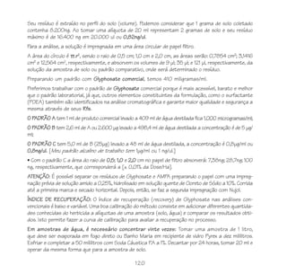 120
Seu resíduo é extraído no perfil do solo (volume). Podemos considerar que 1 grama de solo coletado
contenha 8.200ng. Ao tomar uma alíquota de 20 ml representam 2 gramas de solo e seu resíduo
máximo é de 16.400 ng em 20.000 ul ou 0,82ng/ul.
Para a análise, a solução é impregnada em uma área circular de papel filtro.
A área do círculo é .r2
, sendo o raio de 0,5 cm; 1,0 cm e 2,0 cm, as áreas serão: 0,7854 cm2
; 3,1416
cm2
e 12,564 cm2
, respectivamente, e absorvem os volumes de 9 μl; 35 μl; e 121 μl, respectivamente, da
solução da amostra de solo ou padrão comparativo, onde será determinado o resíduo.
Preparando um padrão com Glyphosate comercial, temos 410 miligramas/ml.
Preferimos trabalhar com o padrão de Glyphosate comercial porque é mais acessível, barato e melhor
que o padrão laboratorial, já que, outros elementos constituintes da formulação, como o surfactante
(POEA) também são identificados na análise cromatográfica e garante maior qualidade e segurança a
mesma através de seus Rfs.
O PADRÃO A tem 1 ml de produto comercial levado a 409 ml de água destilada fica 1.000 microgramas/ml;
O PADRÃO B tem 2,6 ml de A ou 2.600 μg levado a 498,4 ml de água destilada a concentração é de 5 μg/
ml;
O PADRÃO C tem 5,0 ml de B (25μg) levado a 48 ml de água destilada, a concentração é 0,8μg/ml ou
0,8ng/ul. [Meu padrão alcalino de trabalho tem 1μg/ml ou 1 ng/ul.]
• Com o padrão C a área do raio de 0,5; 1,0 e 2,0 cm no papel de filtro absorverá: 7,38ng; 28,7ng; 100
ng, respectivamente, que corresponderá a [± 0,01% da Dose/Ha].
ATENÇÃO: É possível separar os resíduos de Glyphosate e AMPA preparando o papel com uma impreg-
nação prévia de solução amido a 0,25%, hidrolisado em solução quente de Cloreto de Sódio a 10%. Corrida
até a primeira marca e secado horizontal. Depois, então, se faz a segunda impregnação com Nujol.
ÍNDICE DE RECUPERAÇÃO: O índice de recuperação (recovery) de Glyphosate nas análises con-
vencionais é baixo e variável. Uma boa calibração do método consiste em adicionar diferentes quantida-
des conhecidas do herbicida a alíquotas de uma amostra (solo, água) e comparar os resultados obti-
dos. Isto permite fazer a curva de calibração para avaliar a recuperação no processo.
Em amostras de água, é necessário concentrar vinte vezes: Tomar uma amostra de 1 litro,
que deve ser evaporada em fogo direto ou Banho Maria em recipiente de vidro Pyrex a dez mililitros.
Esfriar e completar a 50 mililitros com Soda Cáustica P.A a 1%. Decantar por 24 horas, tomar 20 ml e
operar da mesma forma que para a amostra de solo.
 