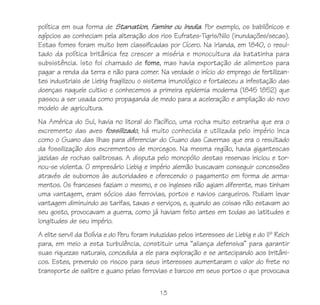 13
política em sua forma de Starvation, Famine ou Inedia. Por exemplo, os babilônicos e
egípcios as conheciam pela alteração dos rios Eufrates-Tigris/Nilo (inundações/secas).
Estas fomes foram muito bem classificadas por Cícero. Na Irlanda, em 1840, o resul-
tado da política britânica fez crescer a miséria e monocultura da batatinha para
subsistência. Isto foi chamado de fome, mas havia exportação de alimentos para
pagar a renda da terra e não para comer. Na verdade o início do emprego de fertilizan-
tes industriais de Liebig fragilizou o sistema imunológico e fortaleceu a infestação das
doenças naquele cultivo e conhecemos a primeira epidemia moderna (1845 1852) que
passou a ser usada como propaganda de medo para a aceleração e ampliação do novo
modelo de agricultura.
Na América do Sul, havia no litoral do Pacífico, uma rocha muito estranha que era o
excremento das aves fossilizado, há muito conhecida e utilizada pelo império Inca
como o Guano das Ilhas para diferenciar do Guano das Cavernas que era o resultado
da fossilização dos excrementos de morcegos. Na mesma região, havia gigantescas
jazidas de rochas salitrosas. A disputa pelo monopólio destas reservas iniciou e tor-
nou-se violenta. O empresário Liebig e império alemão buscavam conseguir concessões
através de subornos às autoridades e oferecendo o pagamento em forma de arma-
mentos. Os franceses faziam o mesmo, e os ingleses não agiam diferente, mas tinham
uma vantagem, eram sócios das ferrovias, portos e navios cargueiros. Podiam levar
vantagem diminuindo as tarifas, taxas e serviços, e, quando as coisas não estavam ao
seu gosto, provocavam a guerra, como já haviam feito antes em todas as latitudes e
longitudes de seu império.
A elite servil da Bolívia e do Peru foram induzidas pelos interesses de Liebig e do IIº Reich
para, em meio a esta turbulência, constituir uma “aliança defensiva” para garantir
suas riquezas naturais, concedida a ele para exploração e se antecipando aos britâni-
cos. Estes, prevendo os riscos para seus interesses aumentaram o valor do frete no
transporte de salitre e guano pelas ferrovias e barcos em seus portos o que provocava
 