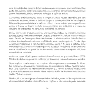 14
uma diminuição das margens de lucros das grandes empresas e governos locais. Uma
parte dos guanos e salitre era paga pelos concessionários com armamentos, navios de
guerra, fardamento, botas, formação, instrução e logística militar.
A diplomacia britânica insuflou o Chile a cobiçar esta nova riqueza e território. Ele, sem
declaração de guerra, invadiu a Bolívia e ocupou a cidade portuária de Antofagasta.
Pela reação peruano-boliviana, o exército chileno cruzou o deserto e ocupou Lima e
venceu a Guerra do Guano em três anos, permitindo aos britânicos a primazia na
indústria de fertilizantes na agricultura eliminando os alemães.
Liebig, sobre o rio Uruguai construiu um frigorífico, metade na margem Argentina
(Gualegüaychu) e metade na margem uruguaia (Fray Bentos). Vendia os ossos moídos
como Farinha de Ossos para fazer fertilizantes ou alimento animal. Também fazia a
mistura de minerais nacionais ricos em Potássio, assim surgiu o primeiro Phoska (sigla
do alemão Phosphorus e Kali, também conhecido como P–K) para a batata, como
marca registrada. Pelo sucesso obtido passou, a agregar Nitrogênio e obteve uma nova
marca, NitroPhosKa e a partir de então o mundo conhece com o anagrama NPK base
da agricultura industrial.
A disputa comercial pelo guano e salitre foi transformada na guerra do Guano (1879-
1884) entre bolivianos, peruanos e chilenos, por interesses ingleses, franceses e alemães.
Seus, negócios cresciam como um complexo: leite em pó, carne em conserva, fertilizan-
tes e pigmentos integravam o monopólio que se consolidava no Estado Nacional Indus-
trial. Daí o surgimento da Interessen Gemeinschaft (I.G Farben) a primeira multinacional
e quarta maior empresa do mundo. Neste berço da indústria de alimentos foi criada a
Saúde Pública Industrial.
Desde o início se sabe que os alimentos industrializados jamais terão a qualidade dos
alimentos industrializados e isso dificulta os negócios e interesses do poder industrial.
 