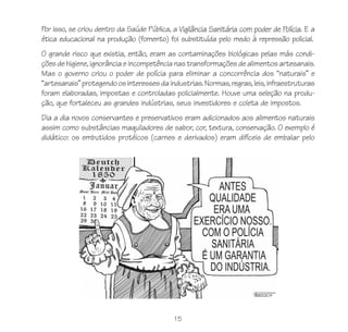 15
Por isso, se criou dentro da Saúde Pública, a Vigilância Sanitária com poder de Polícia. E a
ética educacional na produção (fomento) foi substituída pelo medo à repressão policial.
O grande risco que existia, então, eram as contaminações biológicas pelas más condi-
ções de higiene, ignorância e incompetência nas transformações de alimentos artesanais.
Mas o governo criou o poder de polícia para eliminar a concorrência dos “naturais” e
“artesanais”protegendoosinteressesdaindustrias.Normas,regras,leis,infraestruturas
foram elaboradas, impostas e controladas policialmente. Houve uma seleção na produ-
ção, que fortaleceu as grandes indústrias, seus investidores e coleta de impostos.
Dia a dia novos conservantes e preservativos eram adicionados aos alimentos naturais
assim como substâncias maquiladores de sabor, cor, textura, conservação. O exemplo é
didático: os embutidos protéicos (carnes e derivados) eram difíceis de embalar pelo
 