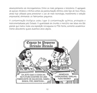 16
desenvolvimento de microrganismos. Entre os mais perigosos o botulismo. O agregado
de açúcar, nitratos e nitritos antes da pasteurização eliminou este tipo de risco. Risco,
ainda hoje utilizado para pressionar o uso de mais tecnologia, investimento e seleção
empresarial, eliminando os fabricantes pequenos.
A contaminação biológica cedeu lugar à contaminação química, protegida e
instrumentalizada pelo Estado. A quantidade de chumbo e mercúrio nas latas era tão
grande que matou toda una expedição norueguesa no Pólo Norte, somente academica-
mente descoberto quase duzentos anos depois.
 