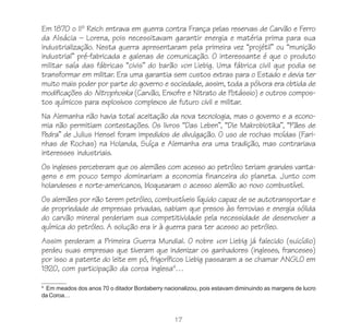 17
Em 1870 o IIº Reich entrava em guerra contra França pelas reservas de Carvão e Ferro
da Alsácia – Lorena, pois necessitavam garantir energia e matéria prima para sua
industrialização. Nesta guerra apresentaram pela primeira vez “projétil” ou “munição
industrial” pré-fabricada e galenas de comunicação. O interessante é que o produto
militar saía das fábricas “civis” do barão von Liebig. Uma fábrica civil que podia se
transformar em militar. Era uma garantia sem custos extras para o Estado e devia ter
muito mais poder por parte do governo e sociedade, assim, toda a pólvora era obtida de
modificações do Nitrophoska (Carvão, Enxofre e Nitrato de Potássio) e outros compos-
tos químicos para explosivos complexos de futuro civil e militar.
Na Alemanha não havia total aceitação da nova tecnologia, mas o governo e a econo-
mia não permitiam contestações. Os livros “Das Leben”, “Die Makrobiotika”, “Pães de
Pedra” de Julius Hensel foram impedidos de divulgação. O uso de rochas moídas (Fari-
nhas de Rochas) na Holanda, Suíça e Alemanha era uma tradição, mas contrariava
interesses industriais.
Os ingleses perceberam que os alemães com acesso ao petróleo teriam grandes vanta-
gens e em pouco tempo dominariam a economia financeira do planeta. Junto com
holandeses e norte-americanos, bloquearam o acesso alemão ao novo combustível.
Os alemães por não terem petróleo, combustíveis líquido capaz de se autotransportar e
de propriedade de empresas privadas, sabiam que presos às ferrovias e energia sólida
do carvão mineral perderiam sua competitividade pela necessidade de desenvolver a
química do petróleo. A solução era ir à guerra para ter acesso ao petróleo.
Assim perderam a Primeira Guerra Mundial. O nobre von Liebig já falecido (suicídio)
perdeu suas empresas que tiveram que indenizar os ganhadores (ingleses, franceses)
por isso a patente do leite em pó, frigoríficos Liebig passaram a se chamar ANGLO em
1920, com participação da coroa inglesa4
…
4
Em meados dos anos 70 o ditador Bordaberry nacionalizou, pois estavam diminuindo as margens de lucro
da Coroa…
 