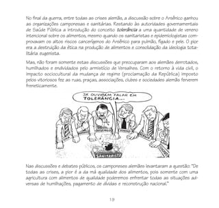 19
No final da guerra, entre todas as crises alemãs, a discussão sobre o Arsênico ganhou
as organizações camponesas e sanitárias. Restando às autoridades governamentais
de Saúde Pública a introdução do conceito tolerância a uma quantidade de veneno
intencional sobre os alimentos, mesmo quando os sanitaristas e epidemiologistas com-
provavam os altos riscos cancerígenos do Arsênico para pulmão, fígado e pele. O pior
era a destruição da ética na produção de alimentos e consolidação da ideologia tota-
litária eugenista.
Mas, não foram somente estas discussões que preocuparam aos alemães derrotados,
humilhados e endividados pelo armistício de Versalhes. Com o retorno à vida civil, o
impacto sociocultural da mudança de regime (proclamação da República) imposto
pelos vitoriosos fez as ruas, praças, associações, clubes e sociedades alemãs ferverem
freneticamente.
Nas discussões e debates públicos, os camponeses alemães levantaram a questão: “De
todas as crises, a pior é a da má qualidade dos alimentos, pois somente com uma
agricultura com alimentos de qualidade poderemos enfrentar todas as situações ad-
versas de humilhações, pagamento de dívidas e reconstrução nacional.”
 