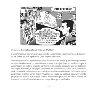 27
O que é a Cromatografia de Solo de Pfeiffer?
É uma “análise de solo integral”, que permite o diagnóstico e acompanha seu tratamen-
to de forma auto-interpretativa (pelo próprio agricultor).
Paraumagricultor(ouagrônomo)aAnálisedeSoloindicanúmeros,quantosmiliequivalentes
de determinado mineral ou minerais está em seu solo, qual é seu pH estático e qual a
porcentagem de matéria orgânica, conforme os interesses acordados por von Liebig em
Göttingen, Alemanha, e seu pupilo J.H Gilbert em Rothamstead, Reino Unido, com finali-
dade de garantir os interesses no comércio de fertilizantes industriais. Entretanto, estes
parâmetros e valores jamais foram indicativos da higidez ou saúde do solo, nem permite
prognósticos sobre o que se está fazendo. Eram meros produtos da ciência positiva de
interesse industrial transformados em crença, ideologia e resultados.
 