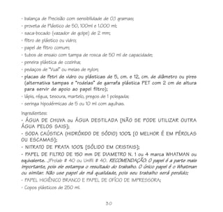 30
- balança de Precisão com sensibilidade de 0,1 gramas;
- proveta de Plástico de 50, 100ml e 1.000 ml;
- saca-bocado (vazador de golpe) de 2 mm;
- filtro de plástico ou vidro;
- papel de filtro comum;
- tubos de ensaio com tampa de rosca de 50 ml de capacidade;
- peneira plástica de cozinha;
- pedaços de “Vual” ou meias de nylon;
- placas de Petri de vidro ou plásticas de 5, cm. e 12, cm. de diâmetro ou pires
(alternativa tampas e “rodelas” de garrafa plástica PET com 2 cm de altura
para servir de apoio ao papel filtro);
- lápis, régua, tesoura, martelo, pregos de 1 polegada;
- seringa hipodérmicas de 5 ou 10 ml com agulhas.
Ingredientes:
- ÁGUA DE CHUVA ou ÁGUA DESTILADA [NÃO SE PODE UTILIZAR OUTRA
ÁGUA PELOS SAIS];
- SODA CAÚSTICA (HIDRÓXIDO DE SÓDIO) 100% [O MELHOR É EM PÉROLAS
OU ESCAMAS];
- NITRATO DE PRATA 100% [SÓLIDO EM CRISTAIS];
- PAPEL DE FILTRO DE 150 mm DE DIAMETRO N. 1 ou 4 marca WHATMAN ou
equivalente. JProlab # 40 ou Unifil # 40. RECOMENDAÇÃO: O papel é a parte mais
importante, pois ele estampa o resultado do trabalho. O único papel é o Whatman
ou similar. Não use papel de má qualidade, pois seu trabalho será perdido;
- PAPEL HIGIÊNICO BRANCO E PAPEL DE OFÍCIO DE IMPRESSORA;
- Copos plásticos de 250 ml.
 
