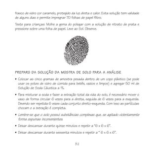 32
frasco de vidro cor caramelo, protegido da luz direta e calor. Esta solução tem validade
de alguns dias e permite impregnar 70 folhas de papel filtro.
Teste para crianças: Molhe a gema do polegar com a solução de nitrato de prata e
pressione sobre uma folha de papel. Leve ao Sol. Observe.
PREPARO DA SOLUÇÃO DA MOSTRA DE SOLO PARA A ANÁLISE
• Colocar as cinco gramas de amostra pesada dentro de um copo plástico (se pode
usar os potes de vidro de comida para bebês, vazios e limpos) e agregar 50 ml de
Solução de Soda Cáustica a 1%.
• Para misturar a soda e fazer a extração total da vida do solo, é necessário mover o
vaso de forma circular 6 vezes para a direita, seguida de 6 vezes para a esquerda.
Devendo ser repetida 6 vezes cada conjunto direito-esquerda. Com isso as partículas
chocam e a extração é completa.
• Lembre-se que o solo possui substâncias complexas que, se agitado violentamente
forma espumas inconvenientes.
• Deixar descansar durante quinze minutos e repetir a “6 x 6 x 6”.
• Deixar descansar durante sessenta minutos e repetir a “ 6 x 6 x 6”.
 