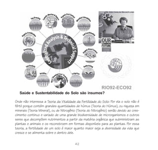 42
Onde não interessa a Teoria da Vitalidade da Fertilidade do Solo: Por ela o solo não é
fértil porque contém grandes quantidades de húmus (Teoria do Húmus), ou riqueza em
minerais (Teoria Mineral), ou de Nitrogênio (Teoria do Nitrogênio) senão devido ao cres-
cimento continuo e variado de uma grande biodiversidade de microrganismos e outros
seres que decompõem nutrimentos a partir da matéria orgânica que subministram as
plantas e animais e os reconstroem em formas disponíveis para as plantas. Por essa
teoria, a fertilidade de um solo é maior quanto maior seja a diversidade da vida que
cresce e se alimenta sobre e dentro dele.
Saúde e Sustentabilidade do Solo são insumos?
 