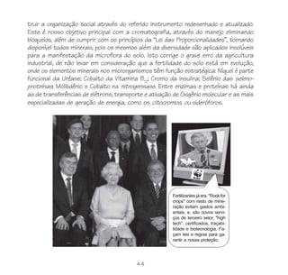 44
truir a organização social através do referido instrumento redesenhado e atualizado.
Este é nosso objetivo principal com a cromatografia, através do manejo eliminando
bloqueios, além de cumprir com os princípios da “Lei das Proporcionalidades”, tornando
disponível todos minerais, pois os mesmos além da diversidade são aplicados insolúveis
para a manifestação da microflora do solo. Isto corrige o grave erro da agricultura
industrial, de não levar em consideração que a fertilidade do solo está em evolução,
onde os elementos minerais nos microrganismos têm função estratégica: Níquel é parte
funcional da Uréase; Cobalto da Vitamina B12
; Cromo da insulina; Selênio das seleno-
proteínas; Molibdênio e Cobalto na nitrogensase. Entre enzimas e proteínas há ainda
as de transferências de elétrons; transporte e ativação de Oxigênio molecular e as mais
especializadas de geração de energia, como os citocromos, ou sideróforos.
Fertilizantes já era. "Rock for
crops" com resto de mine-
ração evitam gastos ambi-
entais, e, são novos servi-
ços de terceiro setor, "high
tech", certificados, traçabi-
lidade e biotecnologia. Fa-
çam leis e regras para ga-
rantir a nossa proteção.
 