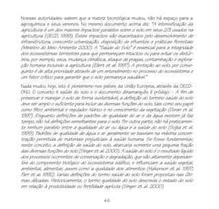 46
Nossas autoridades sabem que a matriz tecnológica mudou, não há espaço para a
agroquímica e seus venenos. No mesmo documento acima diz: “A intensificação da
agricultura é um dos maiores impactos paralelos sobre o solo em seus 2/3 usados na
agricultura (OECD, 1999). Estes impactos são exacerbados pelo desenvolvimento de
infraestrutura, crescente urbanização, disposição de efluentes e práticas florestais
(Ministro do Meio Ambiente 2000). A “Saúde do Solo” é essencial para a integridade
dos ecossistemas terrestres para que permaneçam intactos ou para evitar os distúr-
bios, por exemplo, seca, mudança climática, ataque de pragas, contaminação e explora-
ção humana incluindo a agricultura (Ellert et al. 1997). A proteção ao solo, por conse-
guinte é de alta prioridade através de um entendimento no processo do ecossistema e
um fator crítico para garantir que o solo permaneça saudável.”
Nada mudou hoje, isto é pioneirismo nos países da União Europeia, através da OECD-
ONU. O conceito é saúde do solo e o documento dinamarquês é pródigo: - A fim de
preservar e manejar o solo de forma sustentável, a definição do termino saúde do solo
deve ser amplo o suficiente para incluir as diversas funções do solo, tais como seu papel
como filtro ambiental e regulador hídrico e no crescimento da vegetação (Doran et al.
1997). Enquanto definições de padrões de qualidade do ar e da água existem já faz
tempo, não há definições semelhantes para o solo. Por outra parte, não há praticamen-
te nenhum paralelo entre a qualidade do ar ou água e a saúde do solo (Sojka et al.
1999). Padrões de qualidade de água e ar geralmente se baseiam na máxima concen-
tração permitida de materiais prejudiciais à saúde humana. Se fosse fundamentar,
neste conceito, a definição de saúde do solo, abarcaria somente uma pequena fração
das diversas funções do solo (Singer et al. 2000). A saúde do solo é o resultado líquido
dos processos ocorrentes de conservação e degradação, que são altamente dependen-
tes do componente biológico do ecossistema edáfico, e influenciam a saúde vegetal,
ambiental, alimentar, assim como a qualidade dos alimentos (Halvorson et al. 1997;
Parr et al. 1992). Varias definições do termo saúde do solo foram propostas nas últi-
mas décadas. Historicamente, o termo qualidade do solo descrevia o estado do solo
em relação à produtividade ou fertilidade agrícola (Singer et al. 2000).
 