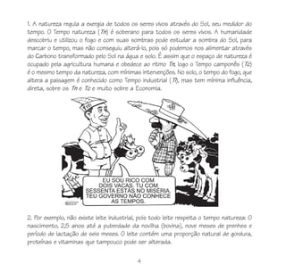 4
1. A natureza regula a exergia de todos os seres vivos através do Sol, seu medidor do
tempo. O Tempo natureza (Tn) é soberano para todos os seres vivos. A humanidade
descobriu e utilizou o fogo e com suas sombras pode estudar a sombra do Sol, para
marcar o tempo, mas não conseguiu alterá-lo, pois só podemos nos alimentar através
do Carbono transformado pelo Sol na água e solo. É assim que o espaço de natureza é
ocupado pela agricultura humana e obedece ao ritmo Tn, logo o Tempo camponês (Tc)
é o mesmo tempo da natureza, com mínimas intervenções. No solo, o tempo do fogo, que
altera a paisagem é conhecido como Tempo industrial (Ti), mas tem mínima influência,
direta, sobre os Tn e Tc e muito sobre a Economia.
2. Por exemplo, não existe leite industrial, pois todo leite respeita o tempo natureza: O
nascimento, 2,5 anos até a puberdade da novilha (bovina), nove meses de prenhes e
período de lactação de seis meses. O leite contém uma proporção natural de gordura,
proteínas e vitaminas que tampouco pode ser alterada.
 