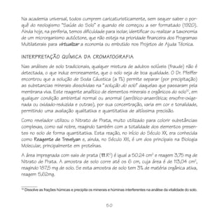 50
Na academia universal, todos cumprem caricaturisticamente, sem sequer saber o por-
quê do neologismo “Saúde do Solo” e quando ele começou a ser formatado (1920).
Ainda hoje, na periferia, temos dificuldade para isolar, identificar ou realizar a taxonomia
de um microrganismo autóctone, que não esteja na prioridade financeira dos Programas
Multilaterais para virtualizar a economia ou embutido nos Projetos de Ajuda Técnica.
INTERPRETAÇÃO QUÍMICA DA CROMATOGRAFIA
Nas análises de solo tradicionais, qualquer mistura de adubos solúveis (fraude) não é
detectada, o que induz erroneamente, que o solo seja de boa qualidade. O Dr. Pfeiffer
encontrou que a solução de Soda Cáustica (a 1%) permite separar (por precipitação)
as substancias minerais dissolvidas na “solução do solo” daquelas que passaram pela
membrana viva. Este reagente analítico de elementos minerais e orgânicos do solo10
, em
qualquer condição ambiental normal ou anormal (aeróbico-anaeróbica; enxofre-oxige-
nada ou oxidado-reduzida e outras), por sua concentração, varia em cor e tonalidade,
permitindo uma avaliação qualitativa e quantitativa de altíssima precisão.
Como revelador utilizou o Nitrato de Prata, muito utilizado para colorir substâncias
complexas, como sal nobre, reagindo também com a totalidade dos elementos presen-
tes no solo de forma quantitativa. Esta reação, no início do Século XX, era conhecida
como Reagente de Trevelyan e, ainda, no Século XXI, é um dos principais na Biologia
Molecular, principalmente em proteínas.
A área impregnada com sais de prata ( .R2
) é igual a 50.24 cm2
e reagem 3,75 mg de
Nitrato de Prata. A amostra de solo corre até os 6 cm, cuja área é de 113,04 cm2
,
reagindo 187,5 mg de solo. Se esta amostra de solo tem 3% de matéria orgânica ativa,
reagem 5,62mg.
10
Dissolve as frações húmicas e precipita os minerais e húminas interferentes na análise da vitalidade do solo.
 