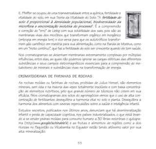 55
E. Pfeiffer se ocupou de uma transversalidade entre a química, fertilidade e
vitalidade do solo, em sua Teoria da Vitalidade do Solo: “A fertilidade do
solo é proporcional à densidade populacional, biodiversidade da
microflora e sincronização evolutiva do processo”. É a compreensão
e correção do “erro” de Liebig com sua solubilidade dos sais, pois são as
membranas vivas dos micróbios que transformam orgânico em inorgânico
(entropia em energia livre) e vice versa para que os autotróficos transfor-
mem gás carbônico em matéria para sua alimentação, como na Banda de Moebius, como
em um “moto contínuo”, que faz a fertilidade do solo ser crescente quando ele tem saúde.
Nos cromatogramas se desenham membranas extremamente complexas por múltiplas
influências, entre elas, as quais não podemos ignorar as cargas elétricas das diferentes
substâncias e seus campos eletromagnéticos essenciais para a compreensão do me-
tabolismo de minerais e substâncias vivas na transformação de energia.
CROMATOGRAMA DE FARINHAS DE ROCHAS
As rochas moídas ou farinhas de rochas, proibidas de Julius Hensel, são elementos
minerais, sem vida e na maioria das vezes totalmente insolúveis e com baixa concentra-
ção de elementos nutritivos, pelo que grande número de técnicos não creem em sua
eficácia. Pelos cromatogramas dos solos do agronegócios vemos que o uso de alta con-
centração de fertilizantes desequilibra a harmonia vital no solo e planta. Desequilibra a
harmonia dos alimentos com severas repercussões sobre a saúde e inteligência infantil.
Estudos secretos, publicados nos últimos anos, denunciam que há desmineralização
infantil e perda de capacidade cognitiva, nos países industrializados, o que está levan-
do a se vender pedras moídas para consumo humano a 30 libras esterlinas o quilogra-
ma (http:/www.google/schindele’s) e as frutas e alimentos de regiões como a dos
Hunzas no Paquistão ou Vilcabamba no Equador estão tendo altíssimo valor por sua
alta mineralização.
 