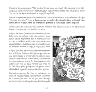 56
O axioma de nossos avós “Não se deve tomar água da chuva” não encontra importân-
cia pedagógica no ensino do “ciclo da água” e pela mesma razão, não se aprende sobre
“os riscos da água de rio para a irrigação agrícola”.
Água é indispensável para o metabolismo de todos os seres vivos, que nada mais são que
“minerais animados”. Logo, a água, ao ser um vetor de minerais não é universal, mas
estritamente local para os micróbios, plantas e indivíduos deste espaço.
Tomar água da chuva que não contêm minerais não sacia a sede, e, na agricultura
irrigar com água de rios saliniza os solos.
A água da chuva (ou neve) se mineraliza em con-
tato com as rochas. Logo, não existem duas
águas iguais no planeta, pois a diversidade das
rochas e variáveis ambientais determinam sua
especificidade e qualidade para a nutrição e saú-
de. Minerais animam o corpo, e a água, sua alma.
A água (potável) de nossos dias tem tratamen-
tos químicos, físicos e biológicos que alteram
sua composição e proporção mineral desenca-
deando uma série de transtornos, tão invisíveis
como os axiomas acima. Por isso pagamos seis
dólares um litro de água mineral das Ilhas Fiji
ou 30 libras pelo quilograma de pedra moída
Schindele’s (quando ambos não têm genes).
Contudo, o uso das farinhas de rochas em um
solo, em poucos meses transformam totalmen-
te o mesmo por meio de um processo de reju-
venescimentonossolospobresoudesintoxicação
 