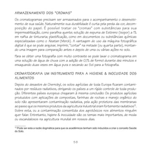 58
ARMAZENAMENTO DOS “CROMAS”
Os cromatogramas precisam ser armazenados para o acompanhamento o desenvolvi-
mento de sua saúde. Naturalmente sua durabilidade é curta pela perda da cor, decom-
posição do papel. É possível tratar os “cromas” com substâncias para sua
impermeabilização, como parafina quente; solução de espuma de Estireno (Isopor) a 1%
em nafta de tinturaria; plastificação, como em documentos ou substâncias químicas
especializadas como o Neatan (Merck). A vantagem do uso da máquina fotográfica
digital é que se pode arquivar, imprimir, “cortar” na metade (ou quarta parte), montan-
do uma imagem para comparação antes e depois de uma ou várias ações no solo.
Para se obter uma fotografia com muito contraste se pode lavar o cromatograma em
uma solução de água de chuva com a adição de 0,1% de formol durante dez minutos e
enxaguando duas vezes em água pura e secando ao Sol para a fotografia.
CROMATOGRAFIA UM INSTRUMENTO PARA A HIGIENE & INOCUIDADE DOS
ALIMENTOS
Depois do desastre de Chernobyl, os solos agrícolas de toda Europa ficaram contami-
nados por resíduos radiativos, obrigando os países a um rígido controle de toda produ-
ção. Diferentes países europeus chegaram à mesma conclusão: Os produtos agrícolas
produzidos com aplicações de compostas, farinhas de rochas e manejo orgânico do
solo não apresentaram contaminação radiativa, pela ação protetora das membranas
aopassoqueosmesmosprodutosdaagriculturaindustrialeramfortementeradiativos13
.
Sobre esta, ou a contaminação consentida dos agrotóxicos nos alimentos ninguém
quer falar. Entretanto, higiene & inocuidade são os temas mais importantes, de moda
ou escandalosos na agricultura mundial em nossos dias.
13
Pode ser esta a razão dogmática para que os acadêmicos tenham sido induzidos a criar o conceito Saúde
do Solo.
 
