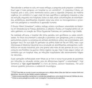 59
Para abordar a ambas no solo, em nosso enfoque, a pergunta pode preparar o ambiente.
Qual lugar é mais perigoso: um hospital ou um cemitério? - A resposta é óbvia, um
hospital, pois o solo, como membrana evoluiu para a digestão (limpeza) da matéria
orgânica. Um cemitério é o lugar onde há mais saprófitos e patógenos travando a luta
da evolução, enquanto nos hospitais, todos os dias, altas concentrações de esterilizan-
tes, antibióticos, desinfetantes impedem esta luta entre os microrganismos e provo-
cam nos patógenos a resistência à agressão humana.
O Doutor Albert Schweitzer14
, médico, teólogo, músico e professor universitário de Medici-
na em Strassbourg na França, abandonou a cátedra e fundou um hospital dentro de um
velho galinheiro, no coração da África Equatorial Francesa, em Lambaréne, hoje Gabão.
Na realidade africana, o hospital não tinha paredes, nem quirófanos ou salas esterili-
zadas. As fotos documentam a atenção a pacientes com gangrenas, junto a crianças,
parturientes, jovens e a presença de animais domésticos soltos nas proximidades, sem
qualquer risco. Por sua ação foi ganhador do prêmio Nobel de Paz em 1952, mas o que
interessava à Medicina Industrial era a produção de desinfetantes, detergentes e anti-
bióticos em escala industrial, pois uma grama valia mais de dez gramas de ouro, e seu
consumo era frenético na guerra e ótimo negócio na paz. Hoje é mais seguro visitar um
cemitério que um hospital. Mas, as infecções hospitalares são extremamente frágeis
na natureza...
Suas operações sofisticadas eram feitas ao ar livre e nunca houve perda de pacientes
por infecções ou situação similar, pois ele diferenciava higiene15
e esterilidade16
. Hoje
tememos a “Kpc super-bactéria” e o livro de Donna Jackson Nazakawa, The auto
immune epidemic prenuncia a catástrofe imunológica.
14
O que mais falta ao mundo é quem se preocupe com a aflição alheia (Was der Welt am meisten fehlt sind
Menschen, die sich mit den Nötten anderen befassen).
15
Onde os seres saprófitos mantenham o controle dos patogênicos, como desde há mais de 2 bilhões de anos.
16
Onde os seres patogênicos estão mais “protegidos” da presença de saprófitos.
 