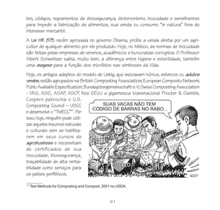 61
leis, códigos, regramentos de biossegurança, bioterrorismo, inocuidade e semelhantes
para impedir a fabricação de alimentos, sua venda ou consumo “in natura” fora do
interesse mercantil.
A Lei HR 875 recém aprovada no governo Obama, proíbe a venda direta por um agri-
cultor de qualquer alimento por ele produzido. Hoje, no México, as normas de inocuidade
são feitas pelas empresas de venenos, acadêmicos e burocratas corruptos. O Professor
Albert Schweitzer sabia, muito bem, a diferença entre higiene e esterilidade, também
uma exegese para a função dos micróbios nas simbioses da Vida.
Hoje, os antigos adeptos do modelo de Liebig, que execravam húmus, estercos ou adubos
verdes, estão agrupados na British Composting Association; European Composto Network;
PublicAvailableEspecification;Bundegütergemeinschafte.V;SwissCompostingAssociation
- VKS, ASIC, ASAP, ASCP. Nos EEUU a gigantesca transnacional Procter & Gamble,
Coopers patrocina o U.S.
Composting Council – USCC
e desenvolve o “TMECC”17
. Por
isso, hoje, ninguém pode utili-
zaraquelesinsumosnaturais
e culturais sem se habilita-
rem em seus cursos de
agrobusiness e necessitam
de certificados de sua
inocuidade, biossegurança,
traçabilidade de alta renta-
bilidade como serviços para
os países periféricos.
17
Test Methods for Composting and Compost, 2001 no USDA.
 