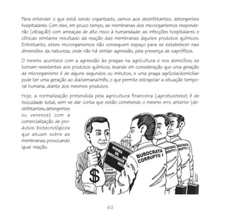 62
Para entender o que está sendo organizado, vamos aos desinfetantes, detergentes
hospitalares. Com eles, em pouco tempo, as membranas dos microrganismos responde-
rão (eliciação) com ameaças de alto risco à humanidade: as infecções hospitalares e
clínicas similares resultado da reação das membranas àqueles produtos químicos.
Entretanto, estes microrganismos não conseguem espaço para se estabelecer nas
dimensões da natureza, onde não há similar agressão, pela presença de saprófitos.
O mesmo acontece com a agressão às pragas na agricultura e nos domicílios, se
tornam resistentes aos produtos químicos, levando em consideração que uma geração
de microrganismo é de alguns segundos ou minutos, e uma praga agrícola/domiciliar
pode ter uma geração ao dia/semana/mês, o que permite extrapolar a situação tempo-
ral humana, diante dos mesmos produtos.
Hoje, a normalização pretendida pela agricultura financeira (agrobusiness) é de
inocuidade total, sem se dar conta que estão cometendo o mesmo erro anterior (de-
sinfetantes,detergentes
ou venenos) com a
comercialização de pro-
dutos biotecnológicos
que atuam sobre as
membranas, provocando
igual reação.
 