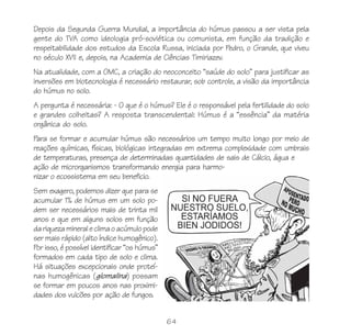 64
Depois da Segunda Guerra Mundial, a importância do húmus passou a ser vista pela
gente do TVA como ideologia pró-soviética ou comunista, em função da tradição e
respeitabilidade dos estudos da Escola Russa, iniciada por Pedro, o Grande, que viveu
no século XVII e, depois, na Academia de Ciências Timiriazev.
Na atualidade, com a OMC, a criação do neoconceito “saúde do solo” para justificar as
inversões em biotecnologia é necessário restaurar, sob controle, a visão da importância
do húmus no solo.
A pergunta é necessária: - O que é o húmus? Ele é o responsável pela fertilidade do solo
e grandes colheitas? A resposta transcendental: Húmus é a “essência” da matéria
orgânica do solo.
Para se formar e acumular húmus são necessários um tempo muito longo por meio de
reações químicas, físicas, biológicas integradas em extrema complexidade com umbrais
de temperaturas, presença de determinadas quantidades de sais de Cálcio, água e
ação de microrganismos transformando energia para harmo-
nizar o ecossistema em seu beneficio.
Sem exagero, podemos dizer que para se
acumular 1% de húmus em um solo po-
dem ser necessários mais de trinta mil
anos e que em alguns solos em função
dariquezamineraleclimaoacúmulopode
ser mais rápido (alto índice humogênico).
Por isso, é possível identificar “os húmus”
formados em cada tipo de solo e clima.
Há situações excepcionais onde proteí-
nas humogênicas (glomalina) possam
se formar em poucos anos nas proximi-
dades dos vulcões por ação de fungos.
 