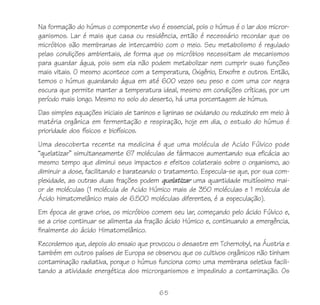 65
Na formação do húmus o componente vivo é essencial, pois o húmus é o lar dos micror-
ganismos. Lar é mais que casa ou residência, então é necessário recordar que os
micróbios são membranas de intercambio com o meio. Seu metabolismo é regulado
pelas condições ambientais, de forma que os micróbios necessitam de mecanismos
para guardar água, pois sem ela não podem metabolizar nem cumprir suas funções
mais vitais. O mesmo acontece com a temperatura, Oxigênio, Enxofre e outros. Então,
temos o húmus guardando água em até 600 vezes seu peso e com uma cor negra
escura que permite manter a temperatura ideal, mesmo em condições críticas, por um
período mais longo. Mesmo no solo do deserto, há uma porcentagem de húmus.
Das simples equações iniciais de taninos e ligninas se oxidando ou reduzindo em meio à
matéria orgânica em fermentação e respiração, hoje em dia, o estudo do húmus é
prioridade dos físicos e biofísicos.
Uma descoberta recente na medicina é que uma molécula de Acido Fúlvico pode
“quelatizar” simultaneamente 67 moléculas de fármacos aumentando sua eficácia ao
mesmo tempo que diminui seus impactos e efeitos colaterais sobre o organismo, ao
diminuir a dose, facilitando e barateando o tratamento. Especula-se que, por sua com-
plexidade, as outras duas frações podem quelatizar uma quantidade muitíssimo mai-
or de moléculas (1 molécula de Acido Húmico mais de 350 moléculas e 1 molécula de
Ácido himatomelânico mais de 6.500 moléculas diferentes, é a especulação).
Em época de grave crise, os micróbios comem seu lar, começando pelo ácido Fúlvico e,
se a crise continuar se alimenta da fração ácido Húmico e, continuando a emergência,
finalmente do ácido Himatomelânico.
Recordemos que, depois do ensaio que provocou o desastre em Tchernobyl, na Áustria e
também em outros países de Europa se observou que os cultivos orgânicos não tinham
contaminação radiativa, porque o húmus funciona como uma membrana seletiva facili-
tando a atividade energética dos microrganismos e impedindo a contaminação. Os
 