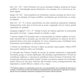 67
Mor: C/N > 30 - Solos florestais com pouca atividade biológica, presença de fungos
acidófilos. A mineralização avança lentamente, cria camadas com a estrutura do ma-
terial vegetal.
Moder: C/N <20 - Solos podsólicos de montanhas e pastos, camadas de húmus incor-
poradas com atividade de fungos acidófilos e artrópodes, que transformam os resídu-
os vegetais.
Mull: C/N < 10 – É o húmus característico de solos castanhos, phaeozems, rendzinas,
biologicamente muito ativo se forma sob as ervas e vegetação, tem pH neutro, grande
capacidade de quelação.
Composto Orgânico18
: C/N < 5 – Manejo humano de resíduos agrícolas na propriedade
para ganho de tempo – espaço através do trabalho e saber.
A famosa relação C/N teorizada sobre a decomposição da matéria orgânica na Socie-
dade Industrial não se precatou que ela está tem organismos no desarme da M.O e
posteriormente outros para reorganizar em novos compostos para a fertilidade todos
intimamente harmonizados no microcosmo do solo.
A síntese de substâncias húmicas é objeto de grandes especulações. Felbeck (1971)
lista quatro hipóteses sobre sua formação:
a) Alteração das Plantas. Frações de tecidos de plantas resistentes à degradação
microbiana, porque os tecidos lignificados são alterados superficialmente e formam as
substâncias orgânicas. A natureza da substância húmica formada é fortemente influ-
enciada pela natureza da planta original. Durante os primeiros estados da humificação,
ácidos húmicos de alto peso molecular são formados. Estes, subsequentemente são,
degradados a ácidos fúlvicos. e depois a CO2
e água.
18
O composto orgânico na classificação acima não é uma impropriedade, tem a finalidade de demonstrar a
evolução, consciência e sucesso da resistência e empoderamento dos agricultores e agricultura na constru-
ção de uma nova realidade, superando os desígnios de mercado e ciência submissa.
 