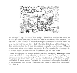 71
Há um aspecto importante no húmus, mas pouco estudado: Ao aplicar herbicidas ao
solo rico em húmus, é necessário aumentar a dose de trinta a cinquenta por cento. Diz-
se que é devido à adsorção de parte de veneno pela química coloidal do húmus, mas há
uma enorme influência pelo Campo EletroMagnético (CEM), que retém radiações, me-
tais pesados e absorção de sais. Os micróbios em seu lar aproveitam os CEM para
poupar água, regular temperatura, intercambio de elétrons, radiações e outras condi-
ções para a manutenção e qualidade da vida nas condições mais difíceis.
“Vida é a integração das energias eletromagnéticas: Fóton (Sol), Rádion (gravidade
escalar do Centro da Terra), minerais (especialmente Carbono e água), após ultrapas-
sar a membrana celular e se transformar pelo metabolismo. O grande cientista soviéti-
co Wladimir Vernadski afirmou: A evolução das membranas impõem maior diversidade e
proporcionalidade mineral neste metabolismo para o alcance da noosfera ou consciên-
cia cósmica”.
 