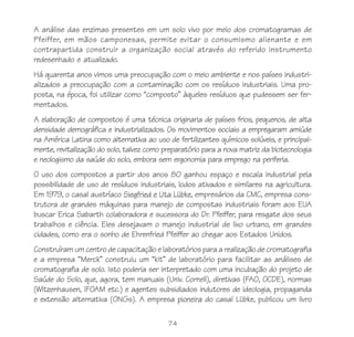 74
A análise das enzimas presentes em um solo vivo por meio dos cromatogramas de
Pfeiffer, em mãos camponesas, permite evitar o consumismo alienante e em
contrapartida construir a organização social através do referido instrumento
redesenhado e atualizado.
Há quarenta anos vimos uma preocupação com o meio ambiente e nos países industri-
alizados a preocupação com a contaminação com os resíduos industriais. Uma pro-
posta, na época, foi utilizar como “composto” àqueles resíduos que pudessem ser fer-
mentados.
A elaboração de compostos é uma técnica originaria de países frios, pequenos, de alta
densidade demográfica e industrializados. Os movimentos sociais a empregaram amiúde
na América Latina como alternativa ao uso de fertilizantes químicos solúveis, e principal-
mente, revitalização do solo, talvez como preparatório para a nova matriz da biotecnologia
e neologismo da saúde do solo, embora sem ergonomia para emprego na periferia.
O uso dos compostos a partir dos anos 80 ganhou espaço e escala industrial pela
possibilidade de uso de resíduos industriais, lodos ativados e similares na agricultura.
Em 1979, o casal austríaco Siegfried e Uta Lübke, empresários da CMC, empresa cons-
trutora de grandes máquinas para manejo de compostas industriais foram aos EUA
buscar Erica Sabarth colaboradora e sucessora do Dr. Pfeiffer, para resgate dos seus
trabalhos e ciência. Eles desejavam o manejo industrial de lixo urbano, em grandes
cidades, como era o sonho de Ehrenfried Pfeiffer ao chegar aos Estados Unidos.
Construíram um centro de capacitação e laboratórios para a realização de cromatografia
e a empresa “Merck” construiu um “kit” de laboratório para facilitar as análises de
cromatografia de solo. Isto poderia ser interpretado com uma incubação do projeto de
Saúde do Solo, que, agora, tem manuais (Univ. Cornell), diretivas (FAO, OCDE), normas
(Witzenhausen, IFOAM etc.) e agentes subsidiados indutores de ideologia, propaganda
e extensão alternativa (ONGs). A empresa pioneira do casal Lübke, publicou um livro
 