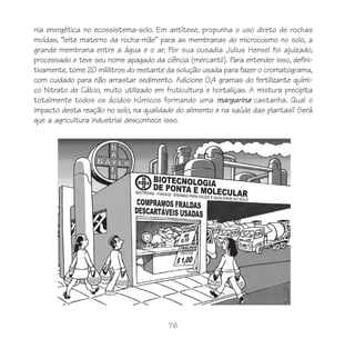 76
nia energética no ecossistema-solo. Em antítese, propunha o uso direto de rochas
moídas, “leite materno da rocha-mãe” para as membranas do microcosmo no solo, a
grande membrana entre a água e o ar. Por sua ousadia Julius Hensel foi ajuizado,
processado e teve seu nome apagado da ciência (mercantil). Para entender isso, defini-
tivamente, tome 20 mililitros do restante da solução usada para fazer o cromatograma,
com cuidado para não arrastar sedimento. Adicione 0,4 gramas do fertilizante quími-
co Nitrato de Cálcio, muito utilizado em fruticultura e hortaliças. A mistura precipita
totalmente todos os ácidos húmicos formando uma margarina castanha. Qual o
impacto desta reação no solo, na qualidade do alimento e na saúde das plantas? Será
que a agricultura industrial desconhece isso.
 