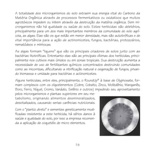 78
A totalidade dos microrganismos do solo extraem sua energia vital do Carbono da
Matéria Orgânica através de processos fermentativos ou oxidativos que muitos
agrotóxicos impedem ou inibem através da destruição da matéria orgânica. Sem mi-
crorganismos não há qualidade ou saúde do solo. Estes herbicidas são deletérios,
principalmente para um dos mais importantes membros da comunidade do solo agrí-
cola, as algas. Elas são os que estão em menor densidade, mas são autotróficas e de
vital importância para a ação de actinomicetes, fungos, bactérias, protozoários,
nematódeos e minhocas.
As algas formam “liquens” que são os principais criadores de solos junto com as
bactérias litotróficas. Entretanto elas são as principais vítimas dos herbicidas, princi-
palmente nos cultivos mais úmidos ou em zonas tropicais. Sua destruição aumenta a
necessidade de uso de fertilizantes químicos concentrados destruindo comunidades
como as micorrizas, dificultando a nitrificação natural e oxigenação de fungos, privan-
do biomassa e umidade para bactérias e actinomicetes.
Alguns herbicidas, entre eles, principalmente, o RoundUp®
à base de Glyphosate, for-
mam complexos com os oligoelementos (Cobre, Cobalto, Zinco, Molibdênio, Manganês,
Boro, Ferro, Níquel, Cromo, Vanádio, Selênio e outros) impedindo seu aproveitamento
pelos microrganismos e plantas superiores em seu me-
tabolismo, originando alimentos desmineralizados,
desvitalizados, causando serias carências nutricionais.
Com o “plantio direto” e sementes geneticamente modi-
ficadas resistente a este herbicida, há sérios danos à
saúde e qualidade do solo, por isso a empresa recomen-
da a aplicação de coquetéis de micro elementos.
 