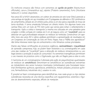 81
Os melhores ensaios são feitos com sementes de agrião-de-jardim (Nasturtium
officinalle), caruru (Amaranthus sp.), alpiste (Phalaris canariensis), fumo (Nicotiana
tabacum) e outras disponíveis.
Nos anos 60 a NASA desenvolveu um coletor de amostra de solo lunar (foto) parecido a
uma seringa de injeção em aço inoxidável com 3 polegadas de diâmetro e 30 centímetros
de comprimento, dotado de um embolo justo, preso a um eixo para a expulsão do troço de
terra recolhido. A terra umedecida formava um cilindro inteiro. Em algumas havia uma
camisa feita com um tubo de PVC bem justo que servia para evitar o esfarelamento e
transporte. Após a coleta e transporte a mesma era colocada em uma geladeira para
congelar e então cortada em rodelas de 2 cm de largura como um “rocambole”, para se
detectar em qual profundidade estavam os resíduos do herbicida. Construímos um apa-
relho inicio dos anos 80 e vários análises permitiram a apresentação de resultados em
um Congresso de Conservação do Solo em Porto Alegre, mas a “Máfia dos agrotóxicos”
não tinha interesse neste tipo de conhecimento e nós tínhamos outras prioridades.
Diante das falsas certificações de produtos orgânicos, rastreabilidade e traçabilidade
de opressão camponesa, hoje, se podem fazer biotestes e ou cromatografia em cada
uma das rodelas do “rocambole” para a detecção de resíduos remanescentes ou uso
ilegal destes e proteção à saúde do consumidor. As sementes transgênicas permitiram
o uso massivo de produtos como o Glyphosate, que são um flagelo para a vida no solo.
A harmonia de um cromatograma é alterada pela ação de pequeníssimas quantidades
de resíduos de xenobióticos. Denominam-se xenobióticos as substâncias estranhas
ao metabolismo dos seres humanos inventados (sintetizados) pela Sociedade Indus-
trial (fertilizantes químicos, agrotóxicos, antibióticos, metais pesados, produtos quími-
cos, farmacêuticos, industriais etc.) usados no solo.
É possível se fazer cromatogramas para identificá-las, mas cada grupo ou tipo destas
substâncias necessita de uma técnica específica com equipamentos, solventes e líqui-
dos de desenvolvimento especiais, difíceis de manipular.
 