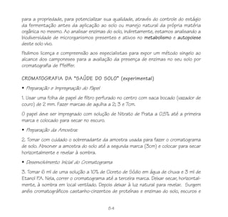 84
para a propriedade, para potencializar sua qualidade, através do controle do estágio
da fermentação antes da aplicação ao solo ou manejo natural da própria matéria
orgânica no mesmo. Ao analisar enzimas do solo, indiretamente, estamos analisando a
biodiversidade de microrganismos presentes e ativos no metabolismo e autopoiese
deste solo vivo.
Pedimos licença e compreensão aos especialistas para expor um método singelo ao
alcance dos camponeses para a avaliação da presença de enzimas no seu solo por
cromatografia de Pfeiffer.
CROMATOGRAFIA DA “SAÚDE DO SOLO” (experimental)
Preparação e Impregnação do Papel
1. Usar uma folha de papel de filtro perfurado no centro com saca bocado (vazador de
couro) de 2 mm. Fazer marcas de agulha a 2; 3 e 7cm.
O papel deve ser impregnado com solução de Nitrato de Prata a 0,5% até a primeira
marca e colocado para secar no escuro.
Preparação da Amostra:
2. Tomar com cuidado o sobrenadante da amostra usada para fazer o cromatograma
de solo. Absorver a amostra do solo até a segunda marca (3cm) e colocar para secar
horizontalmente e revelar à sombra.
Desenvolvimento Inicial do Cromatograma
3. Tomar 6 ml de uma solução a 10% de Cloreto de Sódio em água de chuva e 3 ml de
Etanol P.A. Nela, correr o cromatograma até a terceira marca. Deixar secar, horizontal-
mente, à sombra em local ventilado. Depois deixar à luz natural para revelar. Surgem
anéis cromatográficos castanho-cinzentos de proteínas e enzimas do solo, escuros e
 