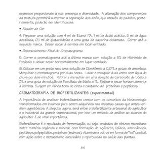 85
espessos proporcionais à sua presença e diversidade. A alteração dos componentes
da mistura permitirá aumentar a separação dos anéis, que através de padrões, poste-
riormente, poderão ser identificadas.
Fixador de Cor
4. Preparar uma solução com 4 ml de Etanol P.A, 1 ml de ácido acético, 5 ml de água
destilada, 0,1 ml de glutaraldeído e uma gota de sacarina-ciclamato. Correr até a
segunda marca. Deixar secar à sombra em local ventilado.
Desenvolvimento Final do Cromatograma
5. Correr o cromatograma até a última marca com solução a 5% de Hidróxido de
Potássio e deixar secar horizontalmente em lugar ventilado.
6. Colocar em um prato raso uma solução de Clorofórmio a 0,01% e gotas de amoníaco.
Mergulhar o cromatograma por duas horas. Lavar e enxaguar duas vezes com água de
chuva por dois minutos. Retirar e mergulhar em uma solução de Carbonato de Sódio a
3% e uma gota de solução de Tiosulfato de Sódio a 1%. Retirar e secar horizontalmente
à sombra. Surgem em vários tons de cinza e castanho de proteínas e peptídeos.
CROMATOGRAFIA DE BIOFERTILIZANTES (experimental)
A importância de analisar biofertilizantes cresce com os conceitos da biotecnologia
transformados em insumos para serem adquiridos nas mesmas casas que antes ven-
diam agrotóxicos. A disputa, agora, será entre o biofertilizante artesanal do agricultor
e o industrial da grande transnacional, por isso um método de análise ao alcance do
agricultor é de vital importância.
Biofertilizante é o resultado de fermentação, ou seja, produtos de síntese microbiana
sobre matéria orgânica e mineral, com formação de açúcares, lipídios, aminoácidos,
peptídeos, polipeptídios, proteínas (enzimas), vitaminas e outros em forma de “sol” coloidal,
com ação sobre o metabolismo secundário e repercussão na saúde das plantas.
 
