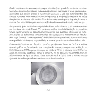 86
O solo, identicamente ao nosso estomago e intestino é um grande fermentador, entretan-
to, muitos insumos, tecnologias e degradação alteram sua higidez criando plantas dese-
quilibradas que atraem pragas e manifestam doenças. O uso dos biofertilizantes são
tônicos auxiliares para eliminação dos desequilíbrios e recuperação imediata da saúde
das plantas ao eliminar efeitos deletérios de insumos, tecnologias e degradação sobre a
mesma. Seu uso é tático, pois a recuperação do solo necessita de muito mais tempo.
Antigamente, para determinar a qualidade de um biofertilizante, costumava-se mistu-
rar com igual volume de Etanol P.A., para uma análise visual da floculação de proteínas
totais e pelo tamanho do coágulo determinávamos sua qualidade intrínseca. Os méto-
dos através de eletricidade variavam pelos sais agregados e mascaravam os resulta-
dos. Hoje, fazemos “cromatogramas” de biofertilizantes garantindo e autocertificando
sua qualidade intrínseca e superioridade artesanal perante os similares industriais.
Como os biofertilizantes têm alto conteúdo protéico em forma de “sol” e a análise
cromatográfica se faz evitando sua precipitação. Isto se consegue com a diluição do
biofertilizante a 0,01%, que se consegue ao misturar 10 ml e misturar com 990 ml de
água de chuva (ou destilada) agitar e tomar 10 ml da solução e novamente diluir em
990 mililitros de água de chuva. Esta solução está a 0,01%. Com o mesmo modus
operandi de análise proteínas e enzimas do solo acima vista.
 