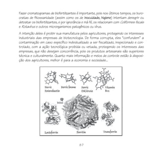 87
Fazer cromatogramas de biofertilizantes é importante, pois nos últimos tempos, os buro-
cratas de fitossanidade (assim como os de inocuidade, higiene) intentam denegrir ou
detratar os biofertilizantes, e por ignorância e má fé, os relacionam com Coliformes fecais
e Rotavírus e outros microrganismos patogênicos ou vírus.
A intenção deles é proibir sua manufatura pelos agricultores, protegendo os interesses
industriais das empresas de biotecnologia. De forma corrupta, eles “confundem” a
contaminação em caso específico individualizado a ser fiscalizado, inspecionado e con-
trolado, com a ação tecnológica proibida ou vetada, protegendo os interesses das
empresas, que não desejam concorrência, pois os produtos artesanais são superiores
técnica e culturalmente. Quanto mais informação e meios de controle estão à disposi-
ção dos agricultores, melhor é para a economia e sociedade...
 