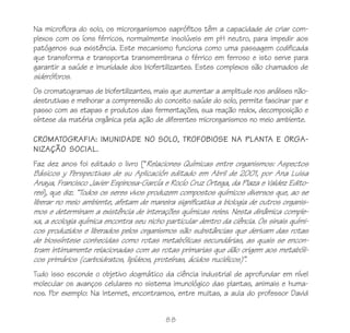 88
Na microflora do solo, os microrganismos saprófitos têm a capacidade de criar com-
plexos com os íons férricos, normalmente insolúveis em pH neutro, para impedir aos
patógenos sua existência. Este mecanismo funciona como uma passagem codificada
que transforma e transporta transmembrana o férrico em ferroso e isto serve para
garantir a saúde e imunidade dos biofertilizantes. Estes complexos são chamados de
sideróforos.
Os cromatogramas de biofertilizantes, mais que aumentar a amplitude nos análises não-
destrutivas e melhorar a compreensão do conceito saúde do solo, permite fascinar par e
passo com as etapas e produtos das fermentações, sua reação redox, decomposição e
síntese da matéria orgânica pela ação de diferentes microrganismos no meio ambiente.
CROMATOGRAFIA: IMUNIDADE NO SOLO, TROFOBIOSE NA PLANTA E ORGA-
NIZAÇÃO SOCIAL.
Faz dez anos foi editado o livro [“Relaciones Químicas entre organismos: Aspectos
Básicos y Perspectivas de su Aplicación editado em Abril de 2001, por Ana Luisa
Anaya, Francisco Javier Espinosa-García e Rocío Cruz Ortega, da Plaza e Valdez Edito-
res], que diz: “Todos os seres vivos produzem compostos químicos diversos que, ao se
liberar no meio ambiente, afetam de maneira significativa a biologia de outros organis-
mos e determinam a existência de interações químicas neles. Nesta dinâmica comple-
xa, a ecologia química encontra seu nicho particular dentro da ciência. Os sinais quími-
cos produzidos e liberados pelos organismos são substâncias que derivam das rotas
de biossíntese conhecidas como rotas metabólicas secundárias, as quais se encon-
tram intimamente relacionadas com as rotas primarias que dão origem aos metabóli-
cos primários (carboidratos, lipídeos, proteínas, ácidos nucléicos)”.
Tudo isso esconde o objetivo dogmático da ciência industrial de aprofundar em nível
molecular os avanços celulares no sistema imunológico das plantas, animais e huma-
nos. Por exemplo: Na Internet, encontramos, entre muitas, a aula do professor David
 