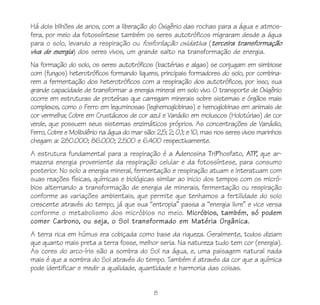 8
Há dois bilhões de anos, com a liberação do Oxigênio das rochas para a água e atmos-
fera, por meio da fotossíntese também os seres autotróficos migraram desde a água
para o solo, levando a respiração ou fosforilação oxidativa (terceira transformação
viva de exergia) dos seres vivos, um grande salto na transformação de energia.
Na formação do solo, os seres autotróficos (bactérias e algas) se conjugam em simbiose
com (fungos) heterotróficos formando liquens, principais formadores do solo, por combina-
rem a fermentação dos heterotróficos com a respiração dos autotróficos, por isso, sua
grande capacidade de transformar a energia mineral em solo vivo. O transporte de Oxigênio
ocorre em estruturas de proteínas que carregam minerais sobre sistemas e órgãos mais
complexos, como o Ferro em leguminosas (leghemoglobinas) e hemoglobinas em animais de
cor vermelha; Cobre em Crustáceos de cor azul e Vanádio em moluscos (Holotúrias) de cor
verde, que possuem seus sistemas enzimáticos próprios. As concentrações de Vanádio,
Ferro, Cobre e Molibdênio na água do mar são: 2,5; 2; 0,1; e 10, mas nos seres vivos marinhos
chegam a: 280.000; 86.000; 2.500 e 6.400 respectivamente.
A estrutura fundamental para a respiração é a Adenosina TriPhosfato, ATP, que ar-
mazena energia proveniente da respiração celular e da fotossíntese, para consumo
posterior. No solo a energia mineral, fermentação e respiração atuam e interatuam com
suas reações físicas, químicas e biológicas similar ao inicio dos tempos com os micró-
bios alternando a transformação de energia de minerais, fermentação ou respiração
conforme as variações ambientais, que permite que tenhamos a fertilidade do solo
crescente através do tempo, já que sua “entropia” passa a “energia livre” e vice versa
conforme o metabolismo dos micróbios no meio. Micróbios, também, só podem
comer Carbono, ou seja, o Sol transformado em Matéria Orgânica.
A terra rica em húmus era cobiçada como base da riqueza. Geralmente, todos diziam
que quanto mais preta a terra fosse, melhor seria. Na natureza tudo tem cor (energia).
As cores do arco-íris são a sombra do Sol na água, e, uma paisagem natural nada
mais é que a sombra do Sol através do tempo. Também é através da cor que a química
pode identificar e medir a qualidade, quantidade e harmonia das coisas.
 