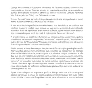 89
Collinge da Faculdade de Agronomia e Florestas da Dinamarca sobre a identificação e
manipulação de toxinas fúngicas através de engenharia genética, para a criação de
plantas transgênicas, resistentes através de brancos insensíveis. Contudo, repetimos
isto é alcançado (na China) com farinhas de rochas.
Com os “cromas” cada agricultor interpreta cada membrana, acompanhando o cresci-
mento e desenvolvimento da imunidade do seu solo.
A restauração da importância do conhecimento dos metabólicos secundários nas
espécies selvagens, muitas vezes deixada de lado com o processo de domesticação
industrial, e uso de agrotóxicos e fertilizantes químicos, agora necessita ser ressalta-
dos e resgatados para servir de molde à biotecnologia (genes de interesse).
A grande maioria de acadêmicos funcionais da ecologia química desconhece a palavra
trofobiose e necessitam compreender “eliciadores”, “fitoanticipinas”, “fitoalexinas” e
outros termos da “Fitopatologia” Molecular, imbricados na trofobiose, pois não querem
ficar ultrapassados no contexto mercadológico.
Assim se criou a farsa das doenças das plantas ou fitopatologia, quando plantas não
ficam doentes, plantas tem deficiências que corrigidas faz desaparecer as doenças.
Mas, na Sociedade Industrial, reza o dogma: Nos primeiros tempos predominou a mís-
tica que as enfermidades das plantas eram castigo dos deuses; depois evolucionou,
eram distúrbios ambientais-nutricionais; Mais tarde, podiam ser controladas “cientifi-
camente” por produtos industriais da matriz química: bactericidas, fungicidas etc.
Com as técnicas de agricultura ecológica se percebeu a carência de ciência e se restau-
rou a interpretação da trofobiose na higidez das plantas. Hoje, queremos restaurar os
cromatogramas do solo.
Agora, com a chegada da engenharia genética, biologia molecular e biotecnologias é
possível aprofundar o estudo da saúde da planta em nível molecular com duas visões:
uma utilitária, como a dos fungicidas e outra para a harmonia e sustentabilidade
 