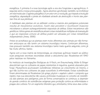 90
energética. A primeira é a nova tecnologia após a era dos fungicidas e agroquímicos. A
segunda será a nossa preocupação. Agora devemos aprofundar, também, na trofobiose
em nível molecular. O agente patogênico é um vetor em co-evolução, que impede a involução
energética, degradação e perda de vitalidade através da destruição e morte das plan-
tas fora de sua plenitude.
A habilidade das plantas em se defender contra a maioria dos patógenos potenciais
resulta de mecanismos evolutivos. Assim elas percebem e reconhecem invasores
microbianos e ativam subsequentemente respostas de defesa. Estes mecanismos são
genéticos. Vários genes de resistência ativam rotas metabólicas múltiplas de transdução
e que as respostas comuns de defesa podem ser ativadas por rotas metabólicas
independentes (Innes, 1998).
Antes se acreditava que as plantas eram muito diferentes dos animais por não forma-
rem anticorpos ao não terem um sistema imunológico interno. Continuam diferentes,
mas possuem também seu sistema imunológico tanto inato quanto adquirido, como já
faz muito afirmou Vavilov.
Agora com a nova matriz da biotecnologia, as empresas químicas trazem ao público
suas pesquisas secretas escondidas desde a descoberta das fitoalexinas em 1940
pelos nazistas na Alemanha.
No Instituto de Investigações Biológicas do III Reich, em Braunschweig, Müller & Börger
descobriram que os cultivares de papas resistentes à requeima, quando atacados pelo
fungo Phytophtora acumulavam substâncias inibidoras ao crescimento do mesmo, o
que não ocorria nos cultivares de papa suscetíveis à enfermidade. Estas substâncias
foram denominadas de fitoalexinas (do griego phyton = vegetal e alexin = composto que
repele), mas sua descoberta não causou profundas mudanças no conceito de resistên-
cia das plantas aos patógenos, pois de forma conservadora se continuou a depender
do grande comércio de substâncias exógenas para proteção contra as enfermidades e
pragas dos cultivos. Foi um segmento bilionário que, entretanto, tinha seus dias conta-
 