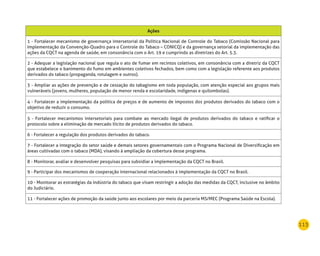 113
Ações
1 - Fortalecer mecanismo de governança intersetorial da Política Nacional de Controle do Tabaco (Comissão Nacional para
Implementação da Convenção-Quadro para o Controle do Tabaco – CONICQ) e da governança setorial da implementação das
ações da CQCT na agenda de saúde, em consonância com o Art. 19 e cumprindo as diretrizes do Art. 5.3.
2 - Adequar a legislação nacional que regula o ato de fumar em recintos coletivos, em consonância com a diretriz da CQCT
que estabelece o banimento do fumo em ambientes coletivos fechados, bem como com a legislação referente aos produtos
derivados do tabaco (propaganda, rotulagem e outros).
3 - Ampliar as ações de prevenção e de cessação do tabagismo em toda população, com atenção especial aos grupos mais
vulneráveis (jovens, mulheres, população de menor renda e escolaridade, indígenas e quilombolas).
4 - Fortalecer a implementação da política de preços e de aumento de impostos dos produtos derivados do tabaco com o
objetivo de reduzir o consumo.
5 - Fortalecer mecanismos intersetoriais para combate ao mercado ilegal de produtos derivados do tabaco e ratificar o
protocolo sobre a eliminação de mercado ilícito de produtos derivados do tabaco.
6 - Fortalecer a regulação dos produtos derivados do tabaco.
7 - Fortalecer a integração do setor saúde e demais setores governamentais com o Programa Nacional de Diversificação em
áreas cultivadas com o tabaco (MDA), visando à ampliação da cobertura desse programa.
8 - Monitorar, avaliar e desenvolver pesquisas para subsidiar a implementação da CQCT no Brasil.
9 - Participar dos mecanismos de cooperação internacional relacionados à implementação da CQCT no Brasil.
10 - Monitorar as estratégias da indústria do tabaco que visam restringir a adoção das medidas da CQCT, inclusive no âmbito
do Judiciário.
11 - Fortalecer ações de promoção da saúde junto aos escolares por meio da parceria MS/MEC (Programa Saúde na Escola).
 