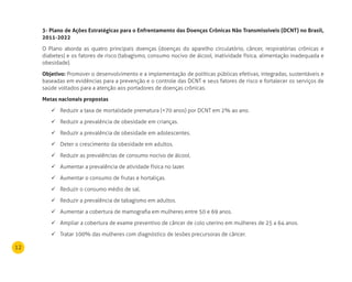 12
3- Plano de Ações Estratégicas para o Enfrentamento das doenças Crônicas não Transmissíveis (dCnT) no Brasil,
2011-2022
O Plano aborda as quatro principais doenças (doenças do aparelho circulatório, câncer, respiratórias crônicas e
diabetes) e os fatores de risco (tabagismo, consumo nocivo de álcool, inatividade física, alimentação inadequada e
obesidade).
Objetivo: Promover o desenvolvimento e a implementação de políticas públicas efetivas, integradas, sustentáveis e
baseadas em evidências para a prevenção e o controle das DCNT e seus fatores de risco e fortalecer os serviços de
saúde voltados para a atenção aos portadores de doenças crônicas.
metas nacionais propostas
Reduzir a taxa de mortalidade prematura (<70 anos) por DCNT em 2% ao ano.	
Reduzir a prevalência de obesidade em crianças.	
Reduzir a prevalência de obesidade em adolescentes.	
Deter o crescimento da obesidade em adultos.	
Reduzir as prevalências de consumo nocivo de álcool.	
Aumentar a prevalência de atividade física no lazer.	
Aumentar o consumo de frutas e hortaliças.	
Reduzir o consumo médio de sal.	
Reduzir a prevalência de tabagismo em adultos.	
Aumentar a cobertura de mamografia em mulheres entre 50 e 69 anos.	
Ampliar a cobertura de exame preventivo de câncer de colo uterino em mulheres de 25 a 64 anos.	
Tratar 100% das mulheres com diagnóstico de lesões precursoras de câncer.	
 