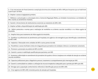 125
5 - Criar mecanismo de financiamento e ampliação de leitos de unidades de AVE e IAM para hospitais que se habilitem
a participar da Rede.
6 - Ampliar o acesso à angioplastia primária.
7 - Melhorar a comunicação e a articulação entre a Central de Regulação Médica, as Unidades Coronarianas e as Unidades de
AVE, visando ao atendimento imediato.
8 - Garantir o fornecimento de medicamentos essenciais ao tratamento do IAM e AVC.
9 - Ampliar na Rede a disponibilização de reabilitação pós-AVE.
10 - Definir protocolos e normas para a realização de trombólise no acidente vascular encefálico e no infarto agudo do
miocárdio.
11 - Ampliar leitos para tratamento de infarto agudo do miocárdio.
12 - Qualificar os profissionais do atendimento pré-hospitalar, de urgência e de emergência para identificação e atendimento
ao AVE e IAM.
13 - Implantar o Telessaúde entre unidades de AVE e outros pontos da rede.
14 - Possibilitar o acesso facilitado a leitos de retaguarda para portadores de condições crônicas e socialmente vulneráveis.
15 - Promover a prevenção secundária do IAM e do AVE.
16 - Garantir o acesso à reabilitação qualificada para pacientes com AVE.
17 - Aumentar a efetividade no atendimento de portadores de quadros clínicos complexos em unidade de atenção ao acidente
vascular encefálico.
18 - Capacitar profissionais para o diagnóstico precoce, tratamento e acompanhamento pós-internação por AVE.
19 - Garantir a continuidade do cuidado e a utilização dos recursos terapêuticos adequados para o período pós-IAM e pós-AVE.
20 - Divulgar para a população conhecimentos referentes à identificação precoce do IAM e AVE.
21 - Criar registros de IAM e AVE, incluindo pontos de atenção pré-hospitalar.
 