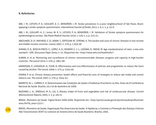 126
8. referências
ABE, I. M.; LOTUFO, P. A.; GOULART, A. C.; BENSEÑOR, I. M. Stroke prevalence in a poor neighbourhood of São Paulo, Brazil:
applying a stroke symptom questionnaire. International Journal of Stroke, 2011, v. 6, n. 1, p. 33-9.
ABE, I. M.; GOULART, A. C.; Junior, W. R. S.; LOTUFO, P. A.; BENSEÑOR, I. M. Validation of Stroke symptom questionnaire for
epidemiological surveys. São Paulo Medical Journal, 2010, v. 128, n. 4, p. 225-31.
ABEGUNDE, D. O.; MATHERS, C. D.; ADAM, T.; ORTEGON, M.; STRONG, K. The burden and costs of chronic diseases in low-income
and middle-income countries. Lancet, 2007, n. 370, p. 1.929-38.
AHMAD, O. B.; BOSCHI-PINTO, C.; LOPEZ, A. D.; MURRAY, C. J. L.; LOZANO, R.; INOUE, M. Age standardization of rates: a new who
standard – GPE. Discussion Paper Series, n. 31. Disponível em: <http://www.who.int/healthinfo/>.
ALWAN, A. et al. Monitoring and surveillance of chronic noncommunicable diseases: progress and capacity in high-burden
countries. The Lancet 2010, n. 376, p. 1861-68.
ANDERSON, P.; CHISHOLM, D.; FUHR, D. Effectiveness and cost-effectiveness of policies and programmes to reduce the harm
caused by alcohol. The Lancet, 2009, n. 373, p. 2234-46.
ASARIA, P. et al. Chronic disease prevention: health effects and financial costs of strategies to reduce salt intake and control
tobacco use. The Lancet, 2007, n. 370, p. 2044-53.
BARRETO, M. L.; CARMO, E. H. Determinantes das Condições de Saúde e Problemas Prioritários no País. Anais da XI Conferência
Nacional de Saúde. Brasília, 16 a 19 de dezembro de 2000.
BAZZANO, L. A.; SERDULA, M. K.; LIU, S. Dietary intake of fruits and vegetables and risk of cardiovascular disease. Current
Atherosclerosis Reports, 2003, n. 5, p. 492-9.
BRASIL. Ministério da Saúde. Vigitel Brasil 2006-2009. Disponível em: <http://portal.saude.gov.br/portal/saude/profissional/
area.cfm?id_area=1521>.
BRASIL. Ministério da Saúde. Organização Pan-Americana da Saúde. A Vigilância, o Controle e a Prevenção das Doenças Crônicas
Não Transmissíveis: DCNT no contexto do Sistema Único de Saúde Brasileiro. Brasília, 2005.
 